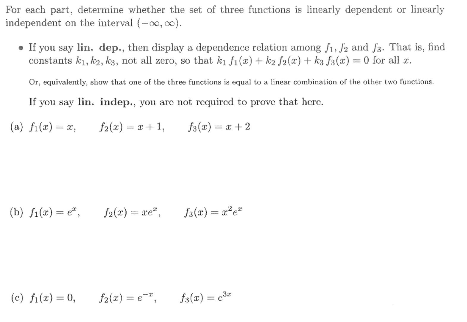 For each part, determine whether the set of three functions is linearly dependent or linear
independent on the interval (-0, 0).
• If you say lin. dep., then display a dependence relation among f1, f2 and f3. That is, fir
constants k1, k2, k3, not all zero, so that k1 f1(x) + k2 f2(x) + k3 f3(x) = 0 for all x.
Or, equivalently, show that one of the three functions is equal to a linear combination of the other two functions.
If you say lin. indep., you arc not requircd to prove that hcrc.
(a) fi(x)= x,
f2(x)
- х+ 1,
f3(x) = x + 2
(b) i() — е*,
f2(x) = xe",
f3(x) = x²e*
(c) fi(x)= 0,
f2(x) = e¬",
f3(x) = e3r
