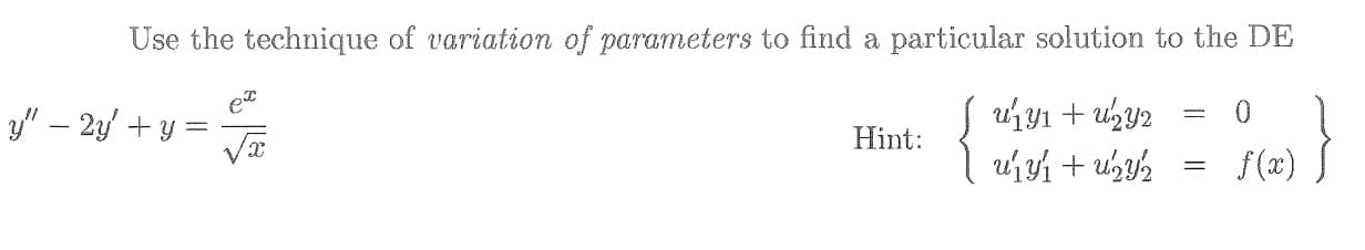 **Title: Variation of Parameters for Solving Differential Equations**

**Objective:**
Learn to apply the technique of **variation of parameters** to find a particular solution to the given differential equation (DE).

---

**Problem Statement:**

Given the following second-order linear differential equation: 

\[ y'' - 2y' + y = \frac{e^x}{\sqrt{x}} \]

Use the technique of **variation of parameters** to find a particular solution to this DE.

---

**Hint:**

To use variation of parameters, consider the following system of equations:

\[
\left\{
    \begin{array}{l}
        u_1' y_1 + u_2' y_2 = 0 \\
        u_1' y_1' + u_2' y_2' = f(x)
    \end{array}
\right.
\]

---

**Explanation:**

1. **Identify the complementary solution \(y_c\):**
   Solve the homogeneous part of the equation \(y'' - 2y' + y = 0\) to find the complementary solution \( y_c \).

2. **Form the Ansatz for the particular solution \(y_p\):**
   Since we are using variation of parameters, assume that the particular solution can be written as:
   \[
   y_p = u_1 y_1 + u_2 y_2
   \]
   where \( u_1 \) and \( u_2 \) are functions to be determined, and \( y_1 \) and \( y_2 \) are solutions to the homogeneous equation.

3. **Differentiate the assumed solution \(y_p\):**
   Compute the first and second derivatives of \( y_p \) and substitute them back into the original DE.

4. **Use the system of equations to find \(u_1'\) and \(u_2'\):**
   Solve the given system:
   \[
   \left\{
       \begin{array}{l}
           u_1' y_1 + u_2' y_2 = 0 \\
           u_1' y_1' + u_2' y_2' = f(x)
       \end{array}
   \right.
   \]
   to find \( u_1' \) and \( u_2' \).

5. **Integrate to find