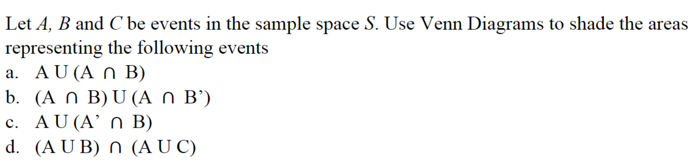 ### Understanding Venn Diagrams in Set Theory

In set theory, a Venn Diagram is a way to illustrate the logical relationships between different sets. We use circles to represent sets, and the relationships between these sets can be visualized by their overlapping areas. Below, we will analyze four specific set operations using three sets \(A\), \(B\), and \(C\).

#### Instructions:
Let \(A\), \(B\), and \(C\) be events in the sample space \(S\). Use Venn Diagrams to shade the areas representing the following events:

### a. \( A \cup (A \cap B) \)

This expression represents the union of set \(A\) with the intersection of sets \(A\) and \(B\). In a Venn Diagram, this would include all elements of set \(A\), because \( A \cap B \) is a subset of \(A\), and the union of a set with its subset is the set itself.

### b.  \( (A \cap B) \cup (A \cap B') \)

Here, \(B'\) represents the complement of set \(B\), which includes all elements not in \(B\). The expression is the union of the intersection of \(A\) and \(B\) with the intersection of \(A\) and \(B'\). This effectively includes all elements of \(A\), as they will exist either in or outside \(B\).

### c. \( A \cup (A' \cap B) \)

This expression is the union of \(A\) with the intersection of \(A'\) and \(B\). Set \(A'\) is the complement of \(A\), including all elements not in \(A\). The intersection \(A' \cap B\) includes only those elements that are in \(B\) but not in \(A\). Therefore, the union will consist of all elements in \(A\) and all elements only in \(B\).

### d. \( (A \cup B) \cap (A \cup C) \)

This expression represents the intersection of two unions: \(A\) union \(B\) and \(A\) union \(C\). Visually on a Venn Diagram, this would include all elements that are either in \(A\), \(B\), or \(C\), but specifically those that overlap in