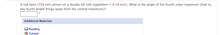 A red laser (725 nm) shines on a double slit (slit separation = 0.19 mm). What is the angle of the fourth order maximum (that is,
the fourth bright fringe away from the central maximum)?
Additional Materials
Reading
Tutorial
