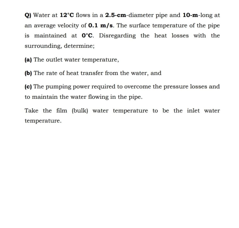 Q) Water at 12°C flows in a 2.5-cm-diameter pipe and 10-m-long at
an average velocity of 0.1 m/s. The surface temperature of the pipe
is maintained at 0°C. Disregarding the heat losses with the
surrounding, determine;
(a) The outlet water temperature,
(b) The rate of heat transfer from the water, and
(c) The pumping power required to overcome the pressure losses and
to maintain the water flowing in the pipe.
Take the film (bulk) water temperature to be the inlet water
temperature.
