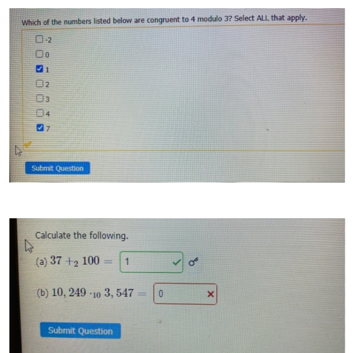 Which of the numbers listed below are congruent to 4 modulo 3? Select ALL that apply.
0-2
02
03
04
Submit Question
Calculate the following.
(a) 37 +2 100
1
%3D
(b) 10, 249 10 3, 547
Submit Question
