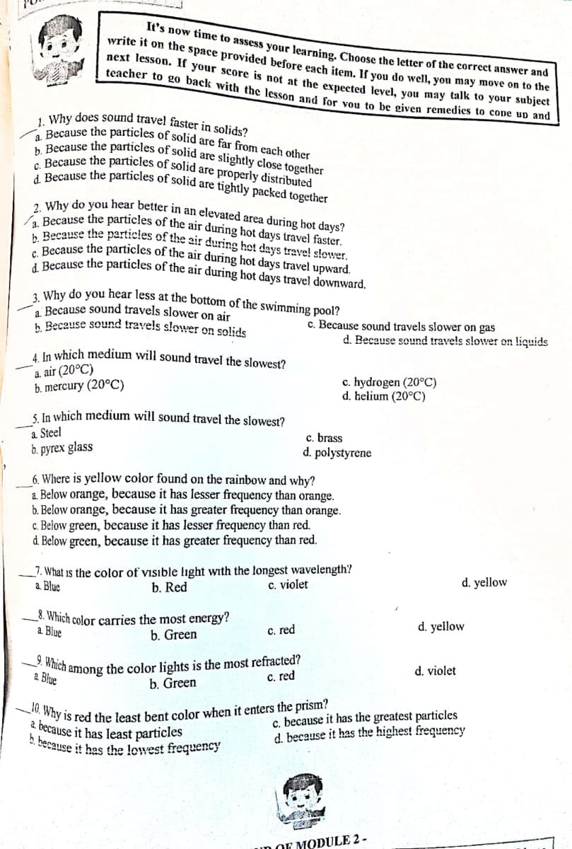 _10. Why is red the least bent color when it enters the prism?
9. Which among the color lights is the most refracted?
a. Because the particles of the air during hot days travel faster.
2. Why do you hear better in an elevated area during hot days?
c. Because the particles of solid are properly distributed
d. Because the particles of solid are tightly packed together
b. Because the particles of solid are slightly close together
1. Why does sound travel faster in solids?
a. Because the particles of solid are far from each other
It's now time to assess vour learning Choose the letter of the correct answer and
write it on the space provided before each item, If you do well, you may move on to me
next lesson. If your score is not at the exnected level, you may talk to your subjec
teacher to go back with the lesson and for you to be given remedies to cone uD and
Recause the particies of the air during hot days trave! slower.
D Recause the particles of the air during hot days travel upward.
C Recause the particles of the air during hot days travel downward.
, Why do you hear less at the bottom of the swimming pool?
Because sound travels slower on air
h Because sound travels slower on solids
c. Because sound travels slower on gas
d. Because sound travels slower on liquids
A In which medium will sound travel the slowest?
a. air (20°C)
b. mercury (20°C)
c. hydrogen (20°C)
d. helium (20°C)
5 In which medium will sound travel the slowest?
a Steel
b. pyrex glass
c. brass
d. polystyrene
6. Where is yellow color found on the rainbow and why?
a. Below orange, because it has lesser frequency than orange.
b. Below orange, because it has greater frequency than orange.
c. Below green, because it has lesser frequency than red.
d. Below green, because it has greater frequency than red.
_7. What is the color of visible light with the longest wavelength?
a. Blue
b. Red
c. violet
d. yellow
_8. Which color carries the most energy?
Blue
d. yellow
b. Green
C. red
d. violet
a. Blue
C. red
b. Green
2 because it has least particles
. because it has the lowest frequency
c. because it has the greatest particles
d. because it has the highest frequency
uD OF MODULE 2 -
