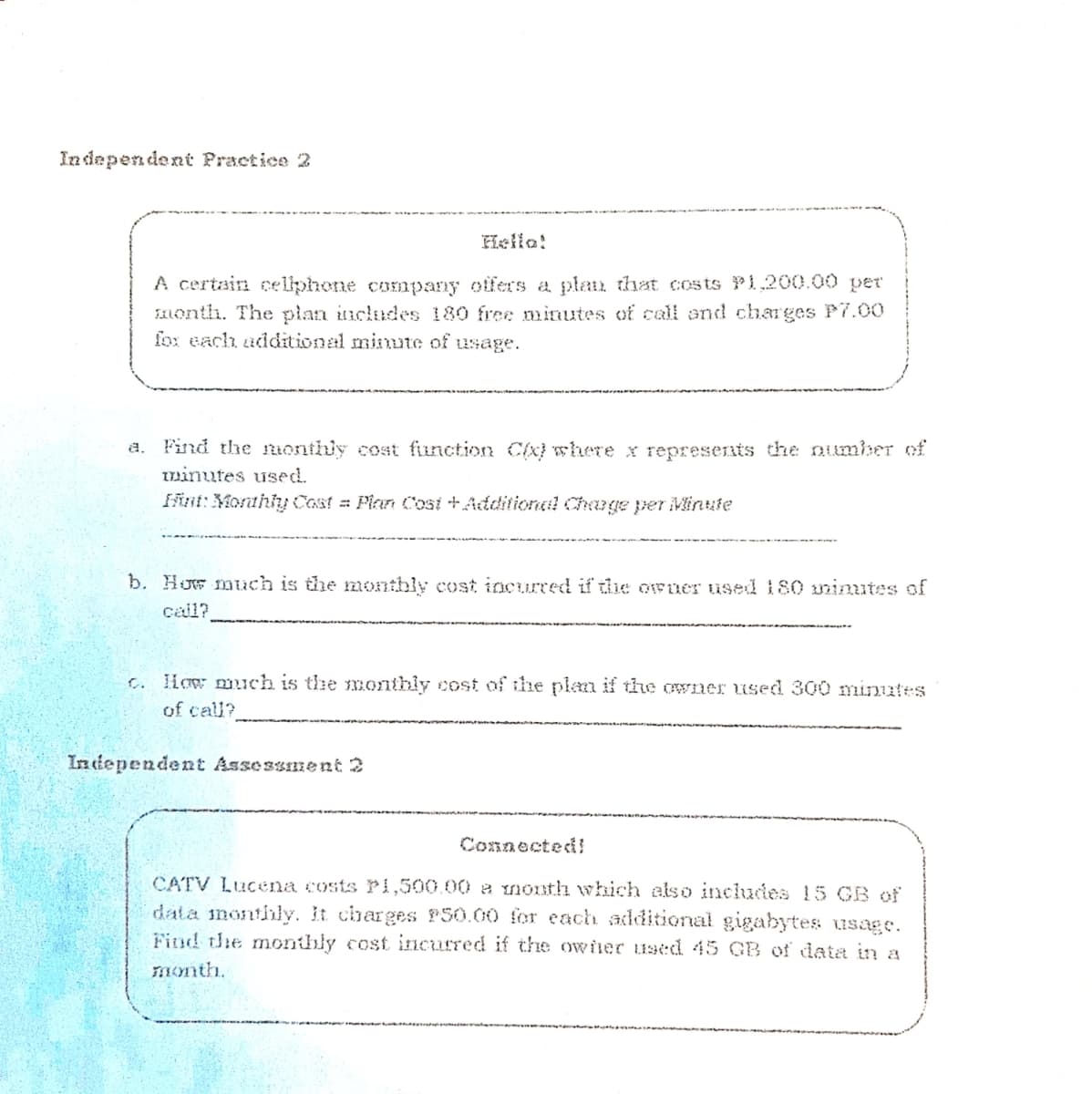 In dependent Practice 2
Hello!
A certain celiphone company offers a plan) that costs Pi,200.00 per
FALonth. The plan includes 180 free minutes of call and charges P7.00
fox each additional minute of usage.
a. Find the monthly cost function Cx} where x represents the number of
Iminutes used.
fint: Morthly Cost = Pian Cost +Additional Change per Minute
b. How much is the moonthly cost incurred if thie owner used 180 umimutes of
cail?
c. How much is the monthly cost of the plan if the owner used 300 minutes
of call?
Intiependent Assessment 2
Connected!
CATV Lucena costs Pi,500.00 a mnonth which also includies 15 GB of
data inonthly. It charges P50.00 for each additional gigabytes usage.
Find the monthly cost incurred if the ower used 45 GB of data in a
month.
