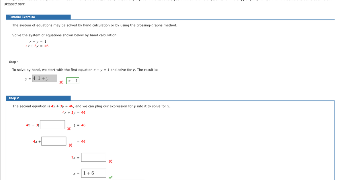 skipped part.
Tutorial Exercise
The system of equations may be solved by hand calculation or by using the crossing-graphs method.
Solve the system of equations shown below by hand calculation.
x - y = 1
4x + 3y = 46
Step 1
To solve by hand, we start with the first equation x - y = 1 and solve for y. The result is:
4 1 + y
y =
Step 2
The second equation is 4x + 3y = 46, and we can plug our expression for y into it to solve for x.
4x + 3y = 46
4x + 3(
1
4x +
)
= 46
= 46
7x =
x = 1 +6
X