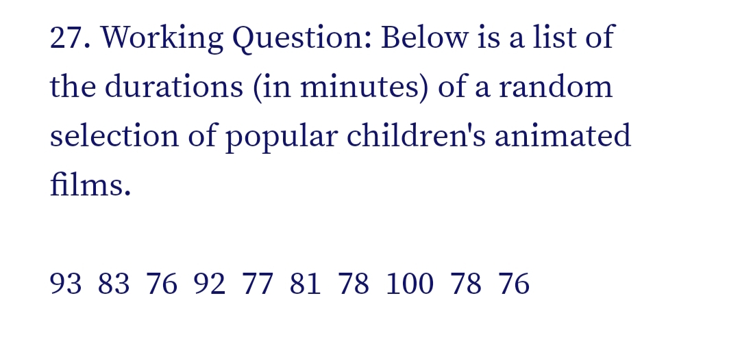 27. Working Question: Below is a list of
the durations (in minutes) of a random
selection of popular children's animated
films.
93 83 76 92 77 81 78 100 78 76
