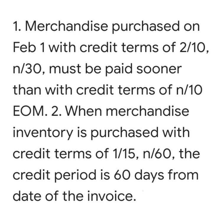 1. Merchandise purchased on
Feb 1 with credit terms of 2/10,
n/30, must be paid sooner
than with credit terms of n/10
EOM. 2. When merchandise
inventory is purchased with
credit terms of 1/15, n/60, the
credit period is 60 days from
date of the invoice.
