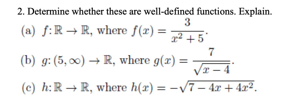 2. Determine whether these are well-defined functions. Explain.
3
(a) f:R → R, where f(x) =
x² + 5°
7
(b) g: (5, 0) → R, where g(x) =
4
(c) h:R → R, where h(x) = -V7 – 4x + 4x².
