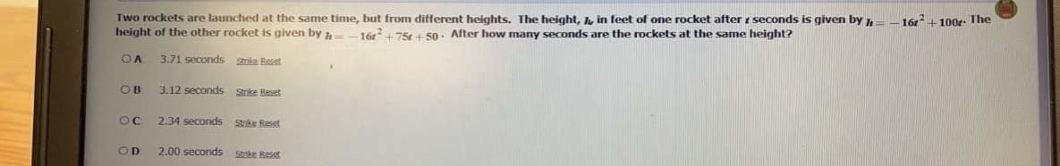 Two rockets are launched at the same time, but from different heights. The height, h, in feet of one rocket after i seconds is given by
height of the other rocket is given by h-
-16 +100r- The
16+75 + 50. After how many seconds are the rockets at the same height?
3.71 seconds Stoke Reset
OB
3.12 seconds Strike Reset
2.34 seconds Sike Reset
OD
2.00 seconds ske Reset
