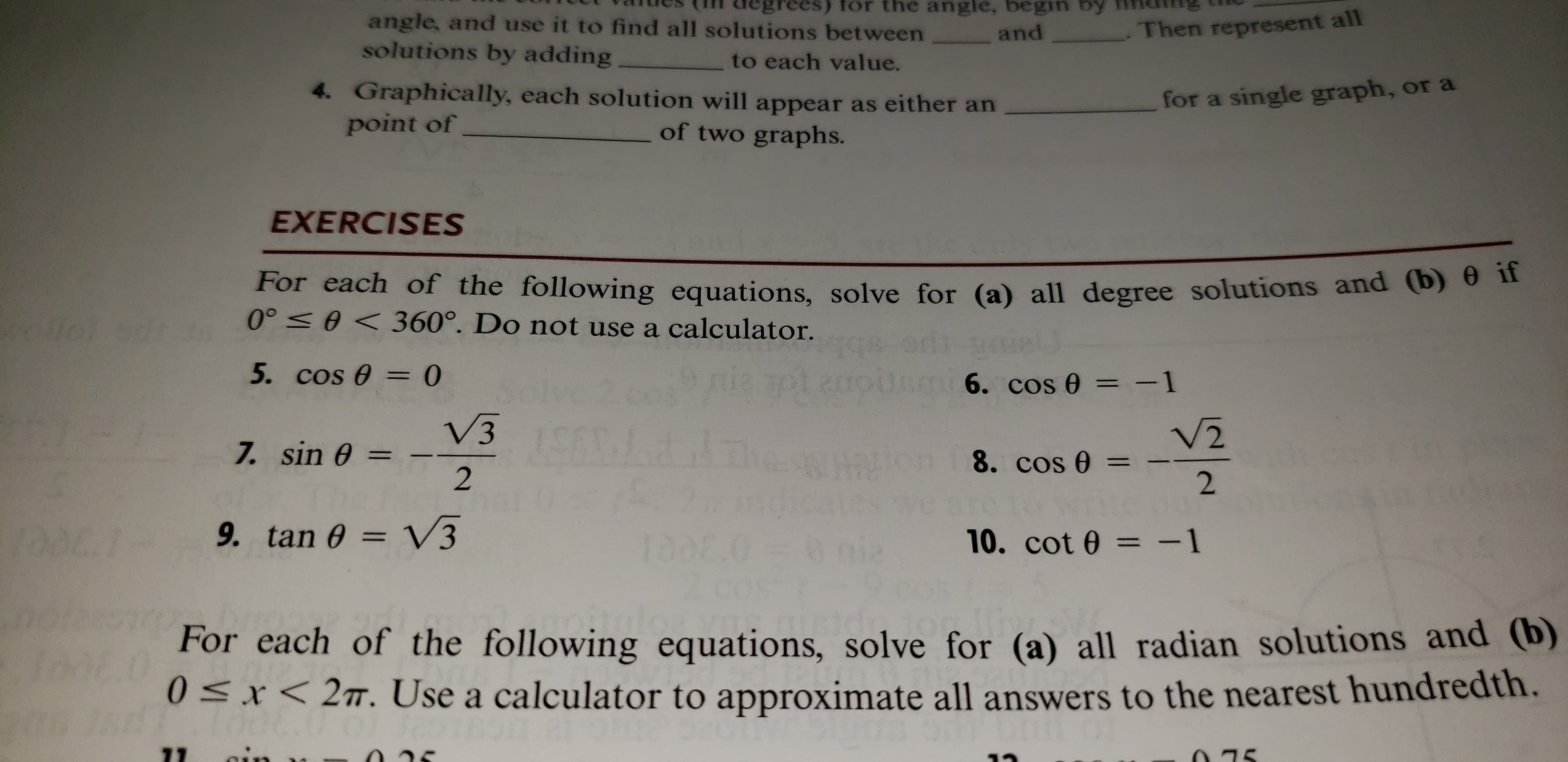 rees) for the angle, begin by
angle, and use it to find all solutions between
solutions by adding
.Then represent all
and
to each value.
4. Graphically, each solution will appear as either an
point of
for a single graph, or a
of two graphs.
EXERCISES
For each of the following equations, solve for (a) all degree solutions and (b) 0 if
0° e< 360°. Do not use a calculator.
5. cos 0= 0
PLanpts 6. cos 0 -1
V2
V3
7. sin 0 =
8. cos 0 =
2
1oOE.7
9. tan e = V3
10. cot 0 = -1
For each of the following equations, solve for (a) all radian solutions and (b)
0Sx 2T. Use a calculator to approximate all answers to the nearest hundredth.
oin
71
75
