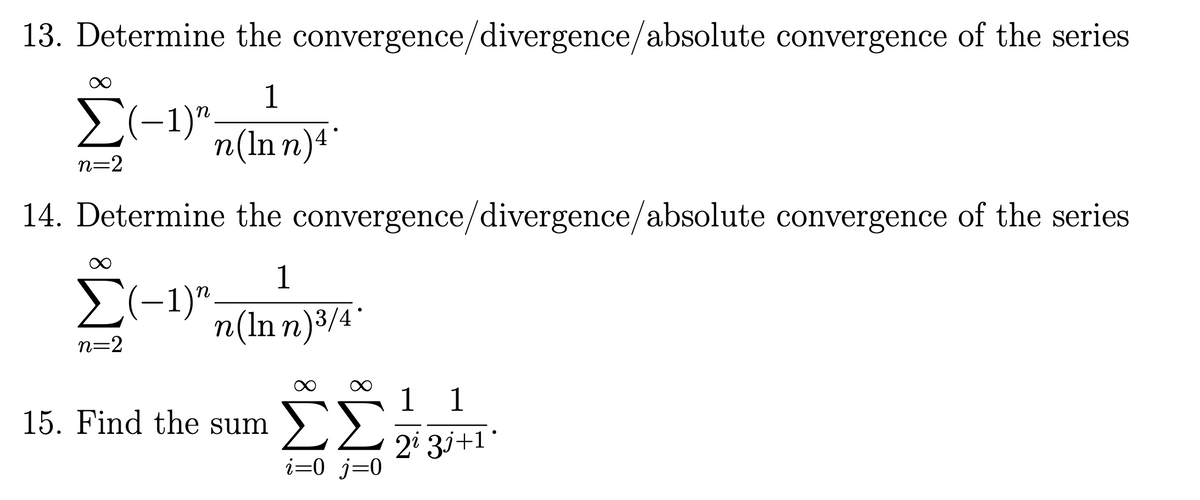 13. Determine the convergence/divergence/absolute convergence of the series
1
Σ(-1)" n(Inn) 4*
n=2
14. Determine the convergence/divergence/absolute convergence of the series
Σ(-1)"
n=2
1
n(Inn) 3/4'
Ex
15. Find the sum ΣΣ
i=0 j=0
1 1
2i 3j+1°