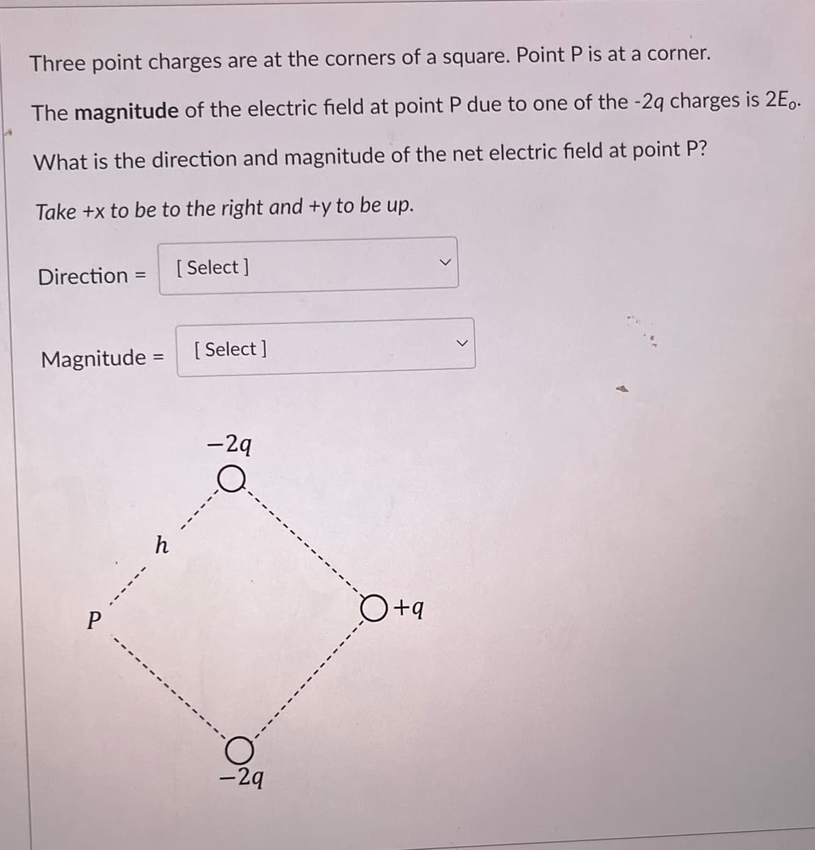 Three point charges are at the corners of a square. Point P is at a corner.
The magnitude of the electric field at point P due to one of the -2q charges is 2E.
What is the direction and magnitude of the net electric field at point P?
Take +x to be to the right and +y to be up.
Direction =
Magnitude =
P
------
ん
[Select]
[Select]
-2q
O
-29
O +q