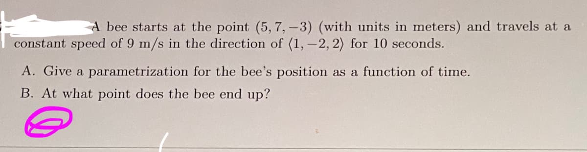 ### Problem Statement

A bee starts at the point \((5, 7, -3)\) (with units in meters) and travels at a constant speed of \(9 \, \text{m/s}\) in the direction of \(\langle 1, -2, 2 \rangle\) for \(10\) seconds. 

### Questions

**A.** Give a parametrization for the bee’s position as a function of time.

**B.** At what point does the bee end up?