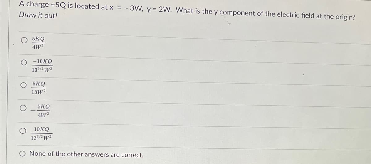 A charge +5Q is located at x = -3W, y = 2W. What is the y component of the electric field at the origin?
Draw it out!
5KQ
4W²
O -10KQ
133/2w2
Ο 5KQ
13W²
5KQ
4W²
10KQ
133/2W²
O None of the other answers are correct.