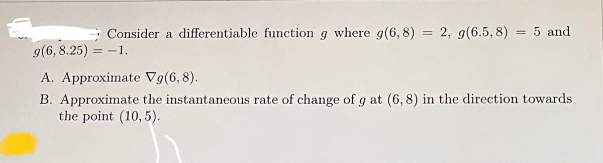 Consider a differentiable function \( g \) where \( g(6,8) = 2 \), \( g(6.5,8) = 5 \) and \( g(6,8.25) = -1 \).

A. Approximate \( \nabla g(6,8) \).

B. Approximate the instantaneous rate of change of \( g \) at \( (6,8) \) in the direction towards the point \( (10, 5) \).