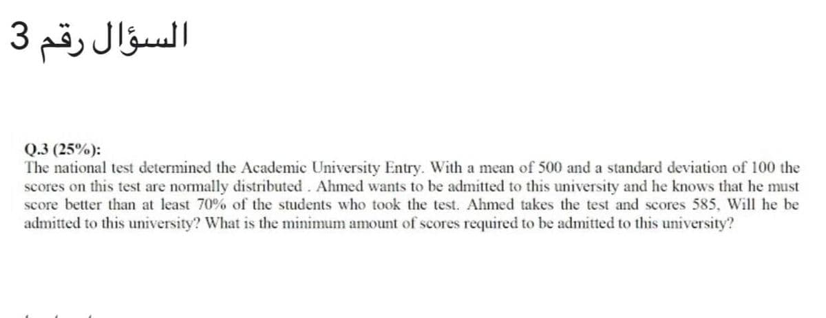 السؤال رقم 3
Q.3 (25%):
The national test determined the Academic University Entry. With a mean of 500 and a standard deviation of 100 the
scores on this test are nomally distributed. Ahmed wants to be admitted to this university and he knows that he must
score better than at least 70% of the students who took the test. Ahmed takes the test and scores 585, Will he be
admitted to this university? What is the minimum amount of scores required to be admitted to this university?
