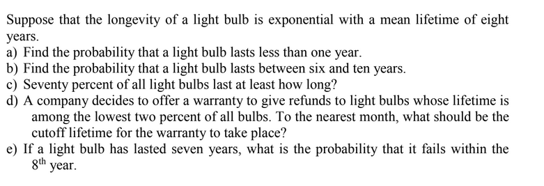 Suppose that the longevity of a light bulb is exponential with a mean lifetime of eight
years.
a) Find the probability that a light bulb lasts less than one year.
b) Find the probability that a light bulb lasts between six and ten years.
c) Seventy percent of all light bulbs last at least how long?
d) A company decides to offer a warranty to give refunds to light bulbs whose lifetime is
among the lowest two percent of all bulbs. To the nearest month, what should be the
cutoff lifetime for the warranty to take place?
e) If a light bulb has lasted seven years, what is the probability that it fails within the
gth year.
