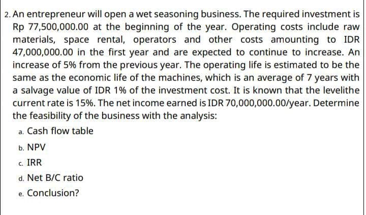 2. An entrepreneur will open a wet seasoning business. The required investment is
Rp 77,500,000.00 at the beginning of the year. Operating costs include raw
materials, space rental, operators and other costs amounting to IDR
47,000,000.00 in the first year and are expected to continue to increase. An
increase of 5% from the previous year. The operating life is estimated to be the
same as the economic life of the machines, which is an average of 7 years with
a salvage value of IDR 1% of the investment cost. It is known that the levelithe
current rate is 15%. The net income earned is IDR 70,000,000.00/year. Determine
the feasibility of the business with the analysis:
a. Cash flow table
b. NPV
c. IRR
d. Net B/C ratio
e. Conclusion?