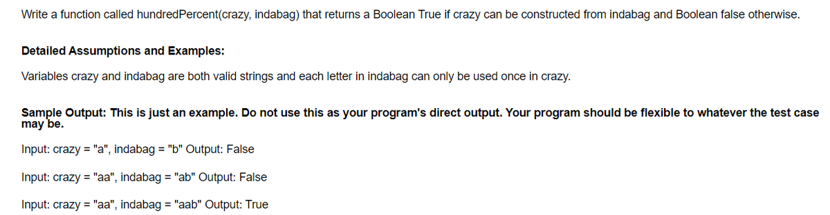 Write a function called hundred Percent(crazy, indabag) that returns a Boolean True if crazy can be constructed from indabag and Boolean false otherwise.
Detailed Assumptions and Examples:
Variables crazy and indabag are both valid strings and each letter in indabag can only be used once in crazy.
Sample Output: This is just an example. Do not use this as your program's direct output. Your program should be flexible to whatever the test case
may be.
Input: crazy = "a", indabag = "b" Output: False
Input: crazy = "aa", indabag = "ab" Output: False
Input: crazy = "aa", indabag = "aab" Output: True