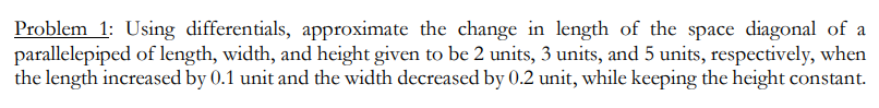 Problem 1: Using differentials, approximate the change in length of the space diagonal of a
parallelepiped of length, width, and height given to be 2 units, 3 units, and 5 units, respectively, when
the length increased by 0.1 unit and the width decreased by 0.2 unit, while keeping the height constant.