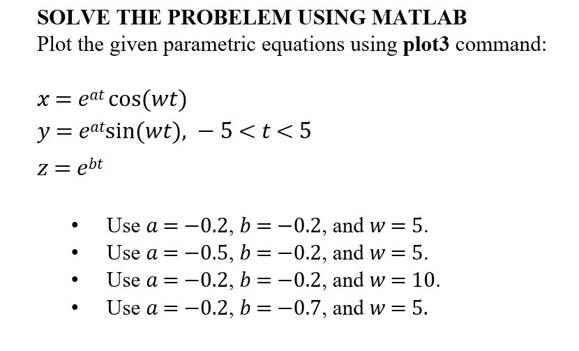 SOLVE THE PROBELEM USING MATLAB
Plot the given parametric equations using plot3 command:
x = eat cos(wt)
-
y = eatsin(wt), − 5 <t<5
z = ebt
Use a = -0.2, b = -0.2, and w = 5.
Use a = -0.5, b = -0.2, and w = 5.
Use a =
-0.2, b = -0.2, and w = 10.
Use a = -0.2, b = -0.7, and w = 5.