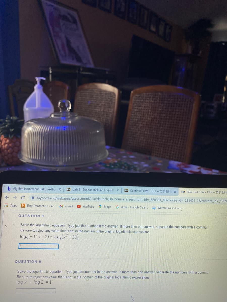 b Algebra Homework Help, Textbo x
BE Unit 4 - Exponential and Logarith x
B Continue: HW - T3L4 - 2021SU-N X
Bb Take Test: HW - T3L4 - 2021SU-
A my.tccd.edu/webapps/assessment/take/launch.jsp?course_assessment_id=_828331_1&course_id%3_231421 1&content_id= 1209
E Apps E Etsy Transaction - A.
M Gmail
O YouTube
O Maps G draw - Google Sear.
N Watermine.io Corp.
QUESTION 8
Solve the logarithmic equation. Type just the number in the answer. If more than one answer, separate the numbers with a comma.
Be sure to reject any value that is not in the domain of the original logarithmic expressions.
logg(-11x +2) = log,(x² +30)
QUESTION 9
Solve the logarithmic equation. Type just the number in the answer. If more than one answer, separate the numbers with a comma
Be sure to reject any value that is not in the domain of the original logarithmic expressions.
log x - log 2 = 1
