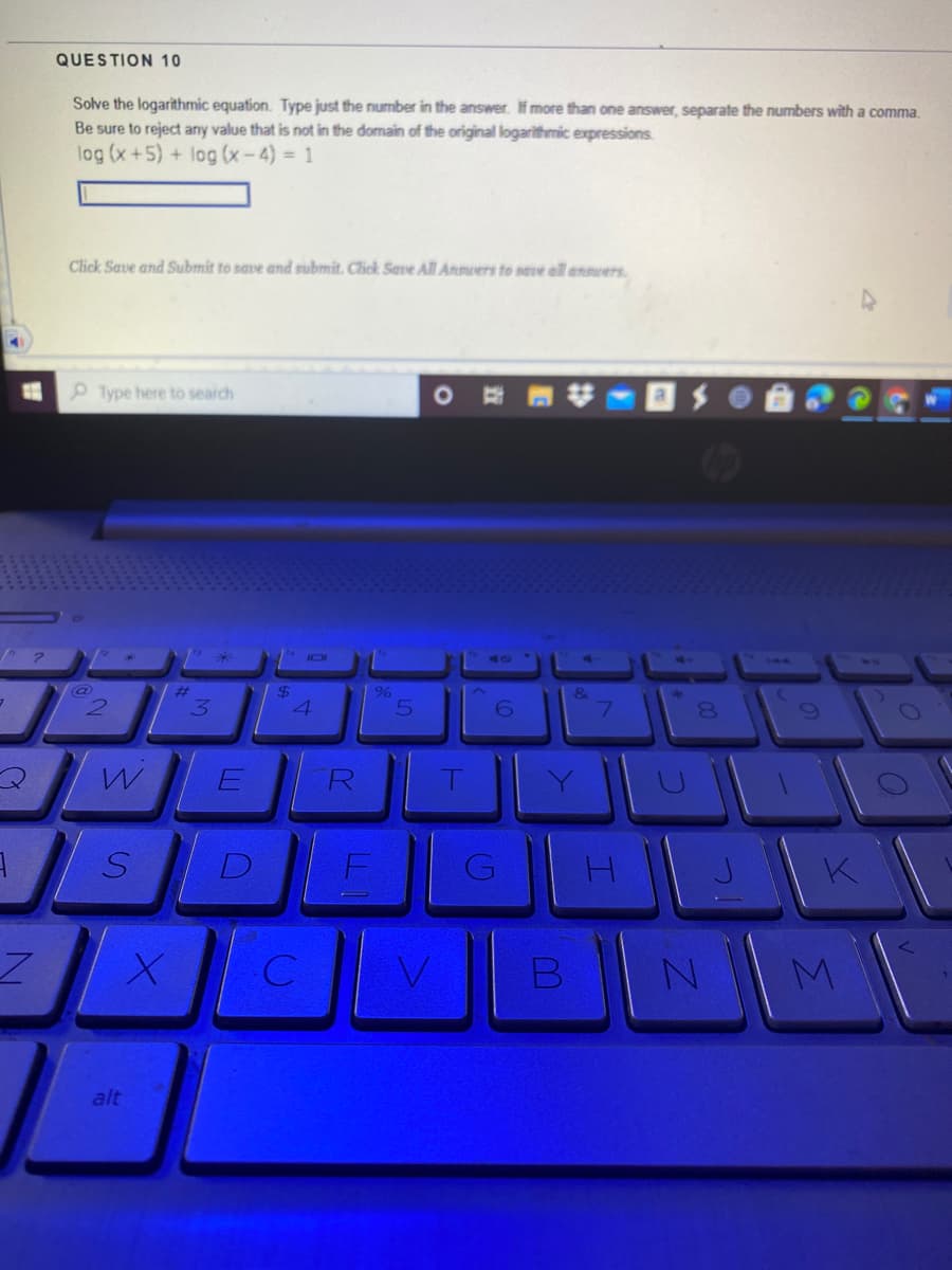 QUESTION 10
Solve the logarithmic equation. Type just the number in the answer. If more than one answer, separate the numbers with a comma.
Be sure to reject any value that is not in the domain of the original logarithmic expressions.
log (x+5) + log (x - 4) = 1
Click Save and Submit to save and submit. Click Save All Anmwers to save all answers.
Type here to search
144
%23
&
7.
R
alt
B
