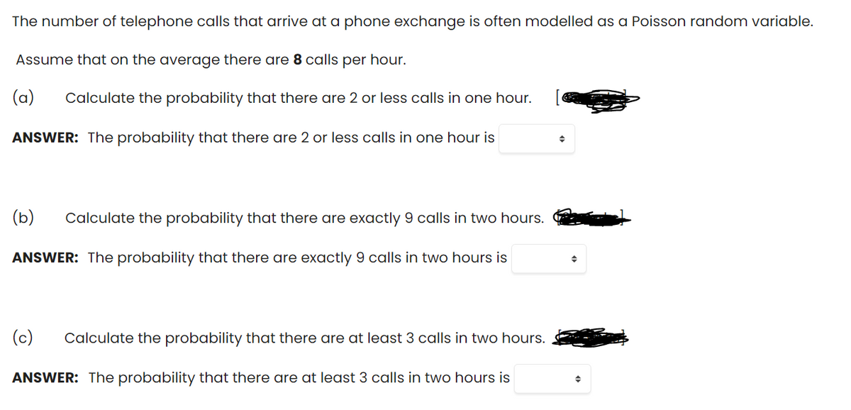 The number of telephone calls that arrive at a phone exchange is often modelled as a Poisson random variable.
Assume that on the average there are 8 calls per hour.
(a)
Calculate the probability that there are 2 or less calls in one hour.
ANSWER: The probability that there are 2 or less calls in one hour is
(b)
Calculate the probability that there are exactly 9 calls in two hours.
ANSWER: The probability that there are exactly 9 calls in two hours is
(c)
Calculate the probability that there are at least 3 calls in two hours.
ANSWER: The probability that there are at least 3 calls in two hours is
