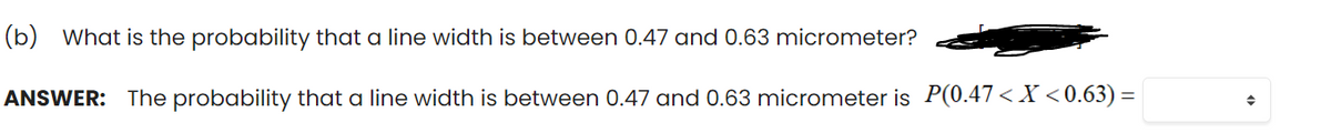 (b) What is the probability that a line width is between 0.47 and 0.63 micrometer?
ANSWER: The probability that a line width is between 0.47 and 0.63 micrometer is P(0.47< X <0.63) =
