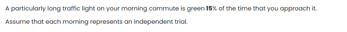 A particularly long traffic light on your morning commute is green 15% of the time that you approach it.
Assume that each morning represents an independent trial.
