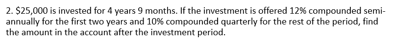 2. $25,000 is invested for 4 years 9 months. If the investment is offered 12% compounded semi-
annually for the first two years and 10% compounded quarterly for the rest of the period, find
the amount in the account after the investment period.
