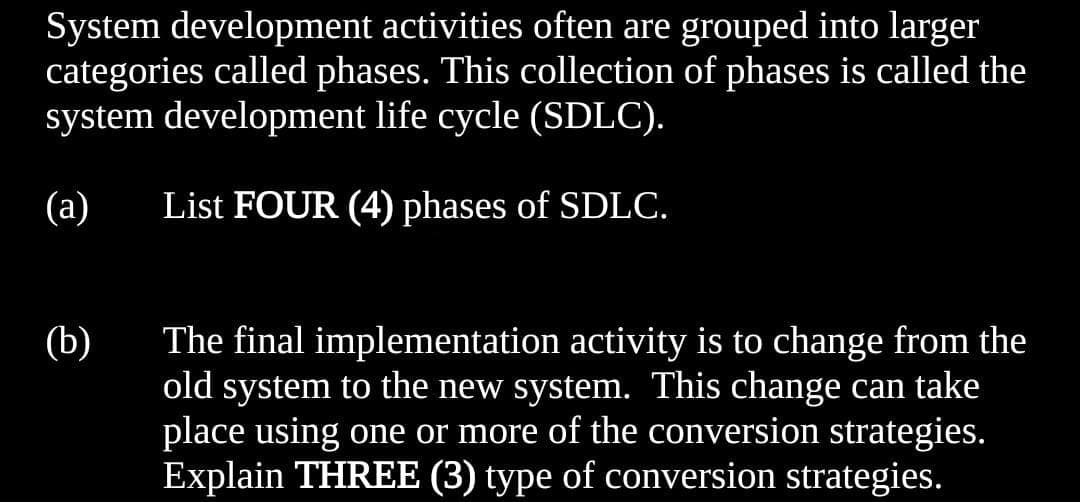 System development activities often are grouped into larger
categories called phases. This collection of phases is called the
system development life cycle (SDLC).
(а)
List FOUR (4) phases of SDLC.
(b)
The final implementation activity is to change from the
old system to the new system. This change can take
place using one or more of the conversion strategies.
Explain THREE (3) type of conversion strategies.
