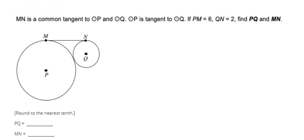 MN is a common tangent to OP and OQ. OP is tangent to OQ. If PM = 6, QN = 2, find PQ and MN.
M
N
[Round to the nearest tenth.]
PQ =
MN =
