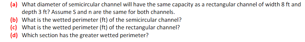 (a) What diameter of semicircular channel will have the same capacity as a rectangular channel of width 8 ft and
depth 3 ft? Assume S and n are the same for both channels.
(b) What is the wetted perimeter (ft) of the semicircular channel?
(c) What is the wetted perimeter (ft) of the rectangular channel?
(d) Which section has the greater wetted perimeter?