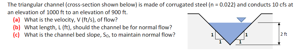 The triangular channel (cross-section shown below) is made of corrugated steel (n = 0.022) and conducts 10 cfs at
an elevation of 1000 ft to an elevation of 900 ft.
(a) What is the velocity, V (ft/s), of flow?
(b) What length, L (ft), should the channel be for normal flow?
(c) What is the channel bed slope, So, to maintain normal flow?
2 ft