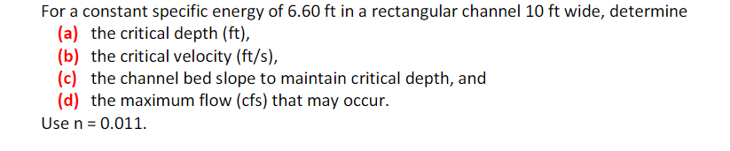 For a constant specific energy of 6.60 ft in a rectangular channel 10 ft wide, determine
(a) the critical depth (ft),
(b) the critical velocity (ft/s),
(c) the channel bed slope to maintain critical depth, and
(d) the maximum flow (cfs) that may occur.
Use n = 0.011.