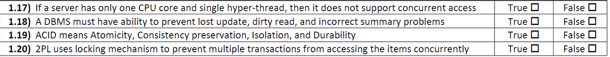 False O
1.17) If a server has only one CPU core and single hyper-thread, then it does not support concurrent access
1.18) A DBMS must have ability to prevent lost update, dirty read, and incorrect summary problems
1.19) ACID means Atomicity, Consistency preservation, Isolation, and Durability
1.20) 2PL uses locking mechanism to prevent multiple transactions from accessing the items concurrently
True O
True D
False O
True O
False O
True O
False O
