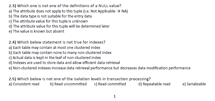 2.3) Which one is not one of the definitions of a NULL value?
a) The attribute does not apply to this tuple (i.e. Not Applicable > NA)
b) The data type is not suitable for the entry data
c) The attribute value for this tuple is unknown
d) The attribute value for this tuple will be determined later
e) The value is known but absent
2.4) Which below statement is not true for indexes?
a) Each table may contain at most one clustered index
b) Each table may contain none to many non-clustered index
c) Actual data is kept in the leaf of non-clustered index
d) Indexes are used to store data and allow efficient data retrieval
e) Non-clustered indexes increase data retrieval performance but decreases data modification performance
2.5) Which below is not one of the isolation levels in transaction processing?
a) Consistent read
b) Read uncommitted
c) Read committed
d) Repeatable read
e) Serializable
1.
