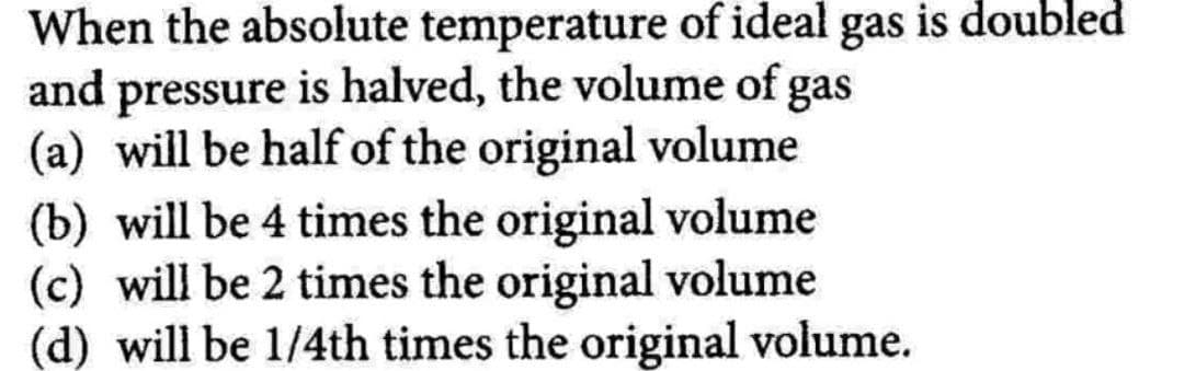 When the absolute temperature of ideal gas is doubled
and pressure is halved, the volume of gas
(a) will be half of the original volume
(b) will be 4 times the original volume
(c) will be 2 times the original volume
(d) will be 1/4th times the original volume.