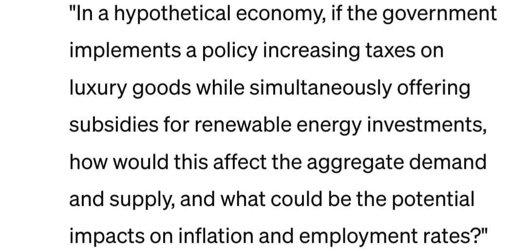 "In a hypothetical economy, if the government
implements a policy increasing taxes on
luxury goods while simultaneously offering
subsidies for renewable energy investments,
how would this affect the aggregate demand
and supply, and what could be the potential
impacts on inflation and employment rates?"