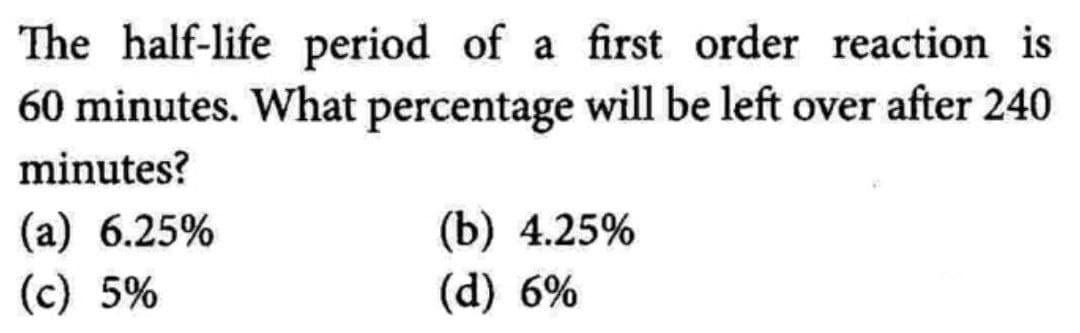 The half-life period of a first order reaction is
60 minutes. What percentage will be left over after 240
minutes?
(a) 6.25%
(c) 5%
(b) 4.25%
(d) 6%