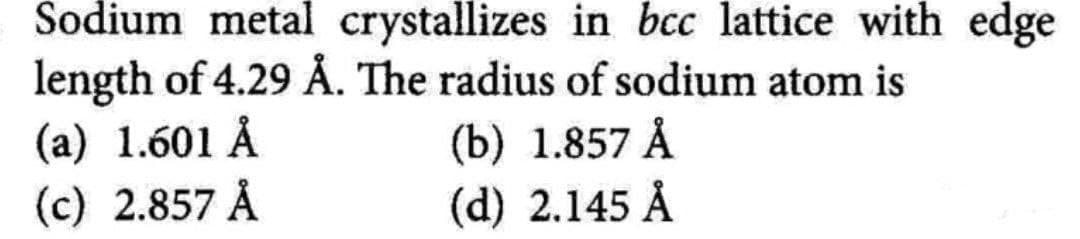 Sodium metal crystallizes in bcc lattice with edge
length of 4.29 Å. The radius of sodium atom is
(a) 1.601 Å
(c) 2.857 Å
(b) 1.857 Å
(d) 2.145 Å