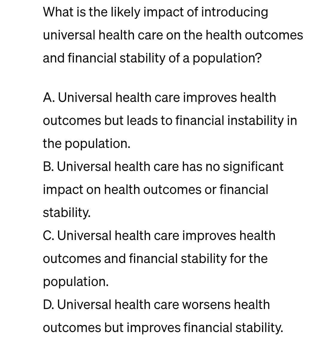 What is the likely impact of introducing
universal health care on the health outcomes
and financial stability of a population?
A. Universal health care improves health
outcomes but leads to financial instability in
the population.
B. Universal health care has no significant
impact on health outcomes or financial
stability.
C. Universal health care improves health
outcomes and financial stability for the
population.
D. Universal health care worsens health
outcomes but improves financial stability.