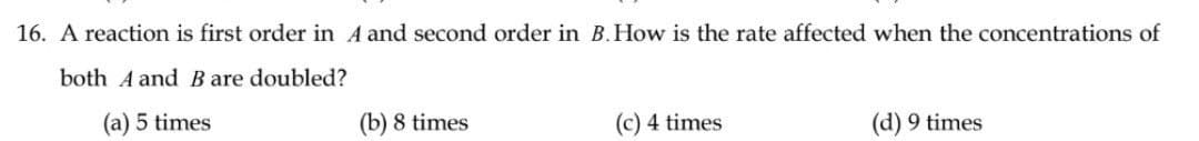 16. A reaction is first order in 4 and second order in B. How is the rate affected when the concentrations of
both A and B are doubled?
(a) 5 times
(b) 8 times
(c) 4 times
(d) 9 times