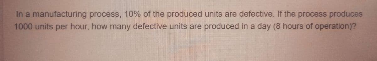 In a manufacturing process, 10% of the produced units are defective. If the process produces
1000 units per hour, how many defective units are produced in a day (8 hours of operation)?