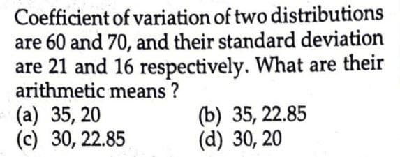 Coefficient of variation of two distributions
are 60 and 70, and their standard deviation
are 21 and 16 respectively. What are their
arithmetic means?
(a) 35,20
(c) 30, 22.85
(b) 35,22.85
(d) 30, 20