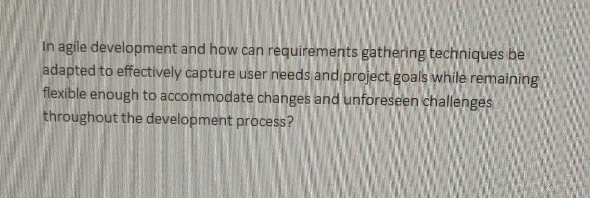 In agile development and how can requirements gathering techniques be
adapted to effectively capture user needs and project goals while remaining
flexible enough to accommodate changes and unforeseen challenges
throughout the development process?