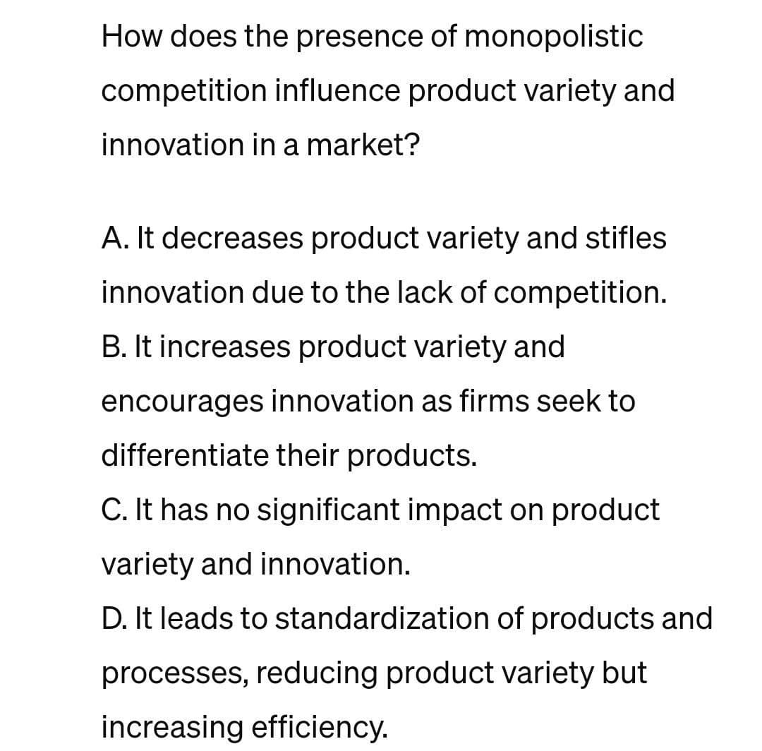 How does the presence of monopolistic
competition influence product variety and
innovation in a market?
A. It decreases product variety and stifles
innovation due to the lack of competition.
B. It increases product variety and
encourages innovation as firms seek to
differentiate their products.
C. It has no significant impact on product
variety and innovation.
D. It leads to standardization of products and
processes, reducing product variety but
increasing efficiency.