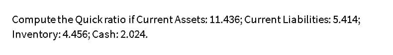 Compute the Quick ratio if Current Assets: 11.436; Current Liabilities: 5.414;
Inventory: 4.456; Cash: 2.024.