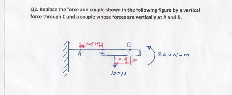 Q2. Replace the force and couple shown in the following figure by a vertical
force through Cand a couple whose forces are vertically at A and B.
C
A
B.
300N-m
100N
